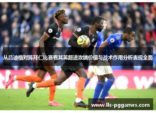 从吕迪格对阵拜仁比赛看其英超进攻端价值与战术作用分析表现全面 从吕迪格对阵拜仁比赛看其英超进攻端价值与战术作用分析表现全面