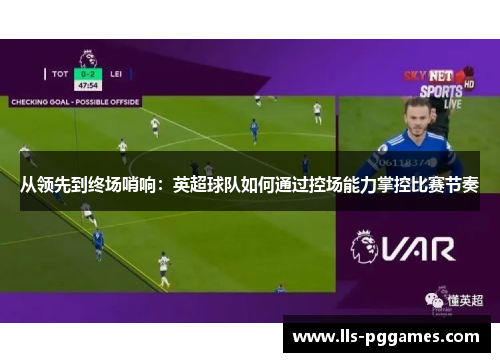从领先到终场哨响:英超球队如何通过控场能力掌控比赛节奏 从领先到终场哨响:英超球队如何通过控场能力掌控比赛节奏