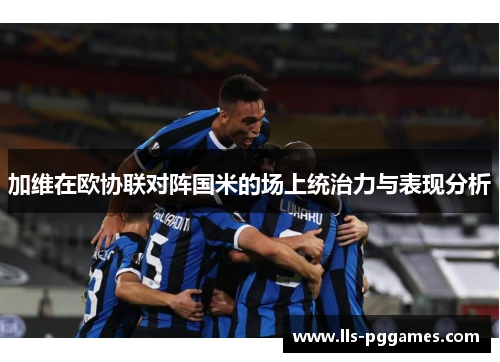 加维在欧协联对阵国米的场上统治力与表现分析 加维在欧协联对阵国米的场上统治力与表现分析