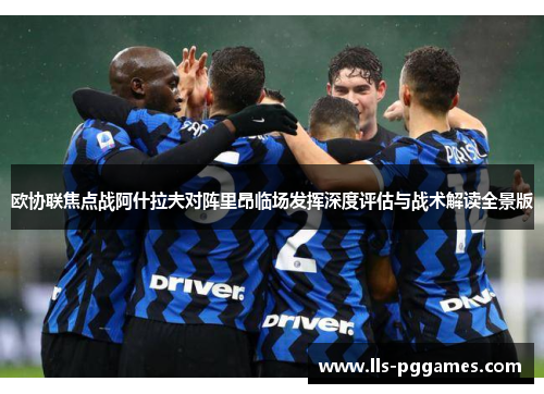 欧协联焦点战阿什拉夫对阵里昂临场发挥深度评估与战术解读全景版 欧协联焦点战阿什拉夫对阵里昂临场发挥深度评估与战术解读全景版