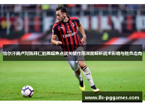 恰尔汗奥卢对阵拜仁的英超焦点战关键作用深度解析战术影响与胜负走向 恰尔汗奥卢对阵拜仁的英超焦点战关键作用深度解析战术影响与胜负走向