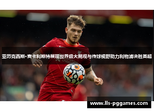 亚历克西斯·麦卡利斯特展现世界级大局观与传球视野助力利物浦决胜英超 亚历克西斯·麦卡利斯特展现世界级大局观与传球视野助力利物浦决胜英超
