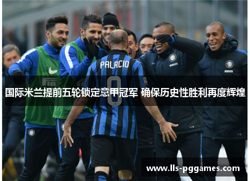国际米兰提前五轮锁定意甲冠军 确保历史性胜利再度辉煌