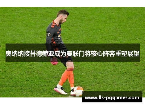 奥纳纳接替德赫亚成为曼联门将核心阵容重塑展望 奥纳纳接替德赫亚成为曼联门将核心阵容重塑展望