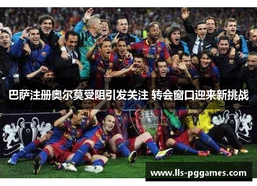 巴萨注册奥尔莫受阻引发关注 转会窗口迎来新挑战