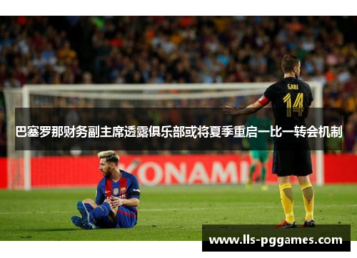 巴塞罗那财务副主席透露俱乐部或将夏季重启一比一转会机制
