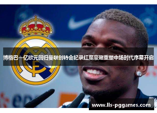 博格巴一亿欧元回归曼联创转会纪录红魔豪赌重塑中场时代序幕开启