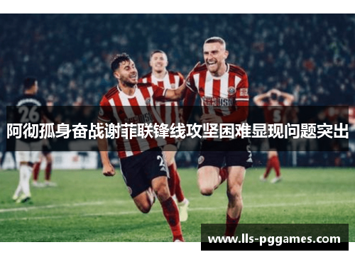 阿彻孤身奋战谢菲联锋线攻坚困难显现问题突出